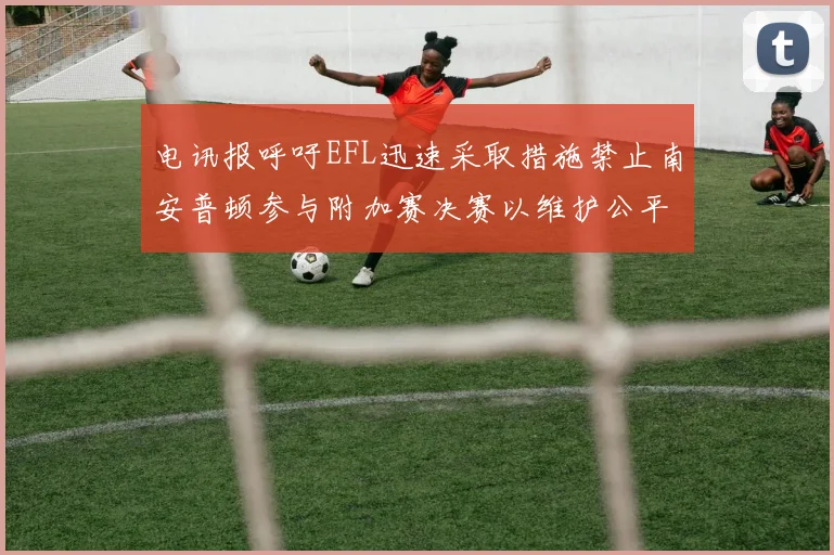电讯报呼吁EFL迅速采取措施禁止南安普顿参与附加赛决赛以维护公平竞争