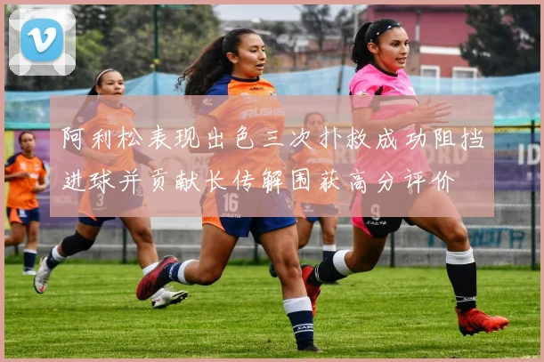 阿利松表现出色三次扑救成功阻挡进球并贡献长传解围获高分评价