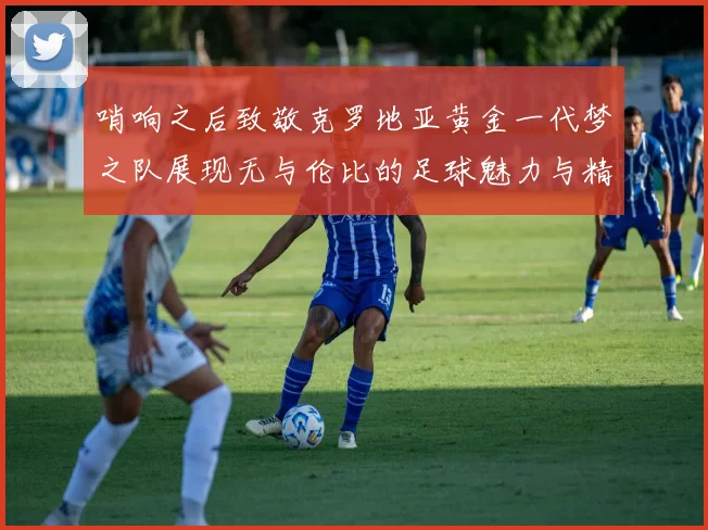 哨响之后致敬克罗地亚黄金一代梦之队展现无与伦比的足球魅力与精神