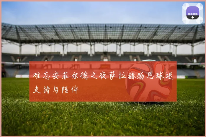 难忘安菲尔德之夜萨拉赫感恩球迷支持与陪伴