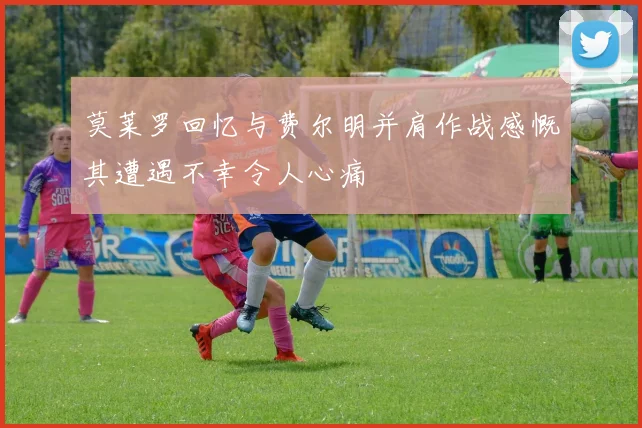 莫莱罗回忆与费尔明并肩作战感慨其遭遇不幸令人心痛