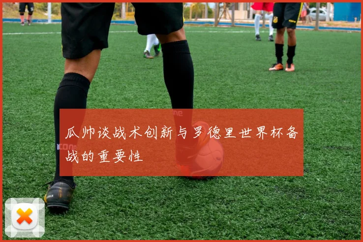 瓜帅谈战术创新与罗德里世界杯备战的重要性