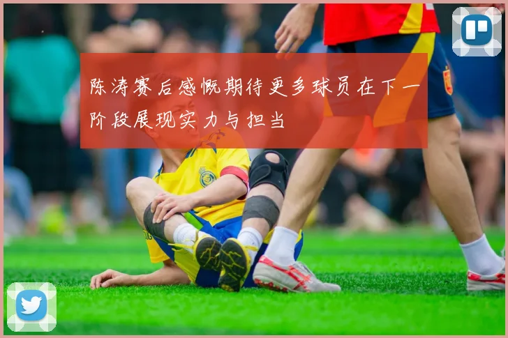 陈涛赛后感慨期待更多球员在下一阶段展现实力与担当